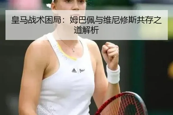 皇马战术困局：姆巴佩与维尼修斯共存之道解析