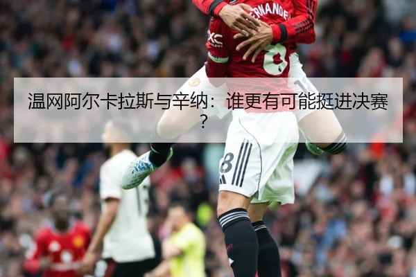 温网阿尔卡拉斯与辛纳：谁更有可能挺进决赛？